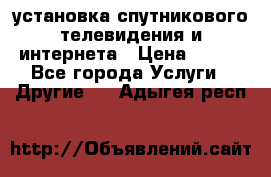 установка спутникового телевидения и интернета › Цена ­ 500 - Все города Услуги » Другие   . Адыгея респ.